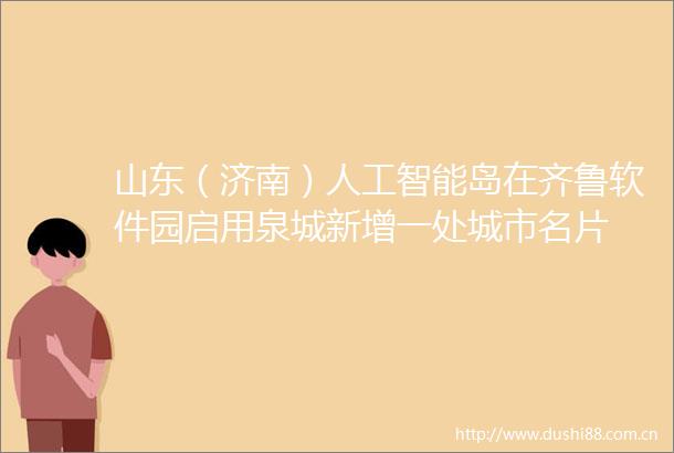 山东（济南）人工智能岛在齐鲁软件园启用泉城新增一处城市名片