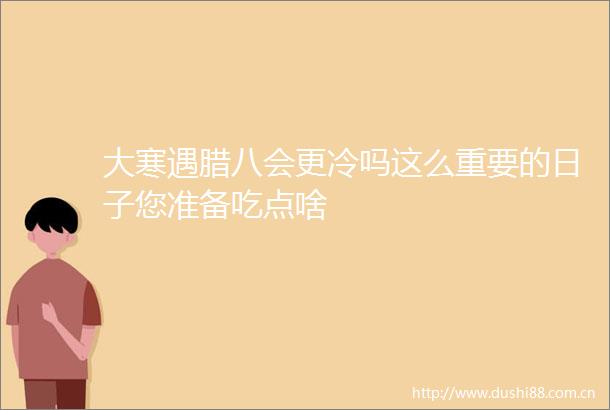 大寒遇腊八会更冷吗这么重要的日子您准备吃点啥