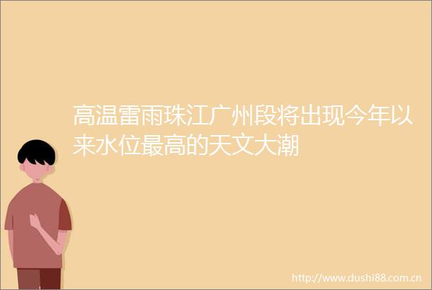 高温雷雨珠江广州段将出现今年以来水位最高的天文大潮