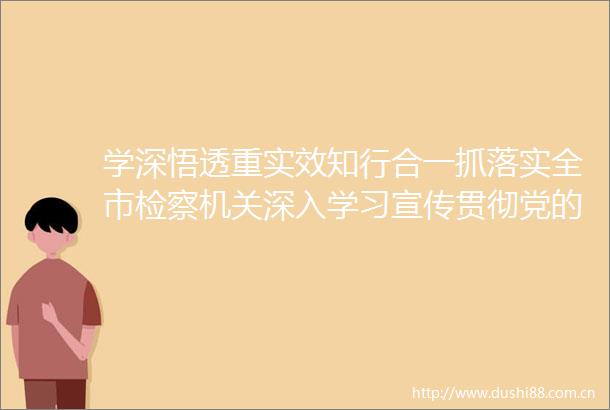 学深悟透重实效知行合一抓落实全市检察机关深入学习宣传贯彻党的二十大精神纪实