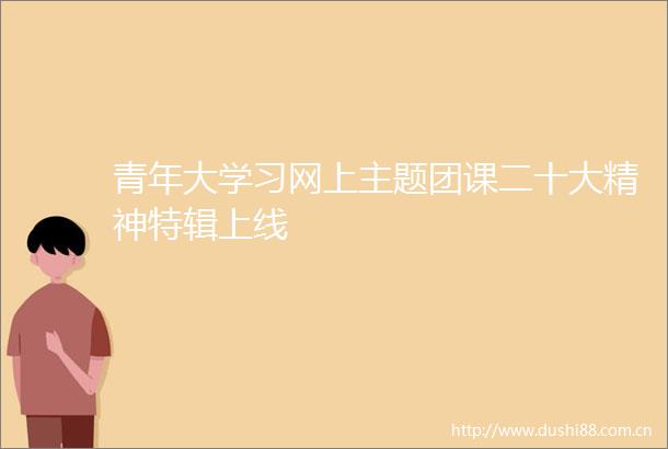 青年大学习网上主题团课二十大精神特辑上线