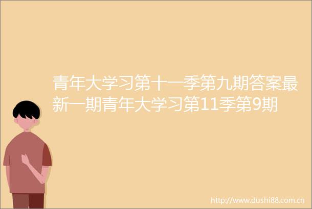 青年大学习第十一季第九期答案最新一期青年大学习第11季第9期课后习题正确答案