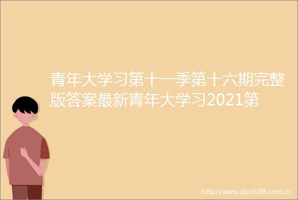 青年大学习第十一季第十六期完整版答案最新青年大学习2021第11季第16期正确答案