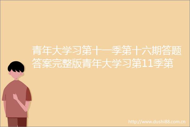 青年大学习第十一季第十六期答题答案完整版青年大学习第11季第16期答案大全