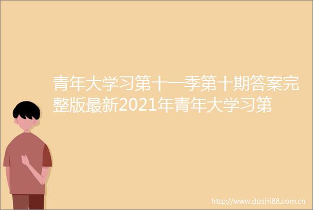 青年大学习第十一季第十期答案完整版最新2021年青年大学习第11季第10期第9期答题答案汇总
