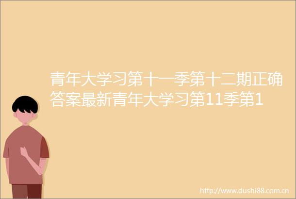 青年大学习第十一季第十二期正确答案最新青年大学习第11季第12期答案汇总