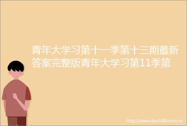 青年大学习第十一季第十三期最新答案完整版青年大学习第11季第13期答案