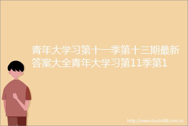青年大学习第十一季第十三期最新答案大全青年大学习第11季第13期最新一期答案汇总完整版