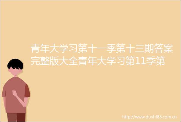 青年大学习第十一季第十三期答案完整版大全青年大学习第11季第13期答题答案汇总最新