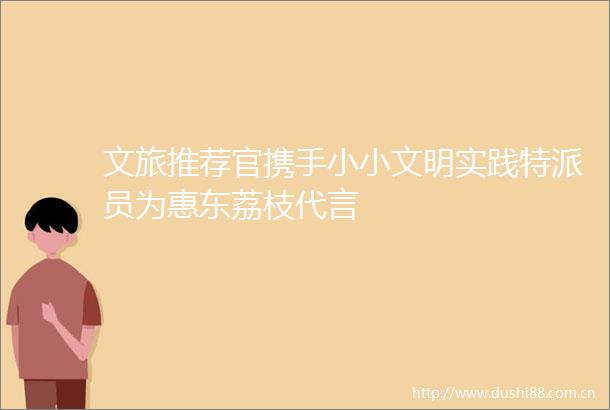 文旅推荐官携手小小文明实践特派员为惠东荔枝代言