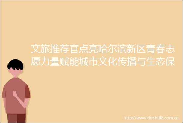 文旅推荐官点亮哈尔滨新区青春志愿力量赋能城市文化传播与生态保护