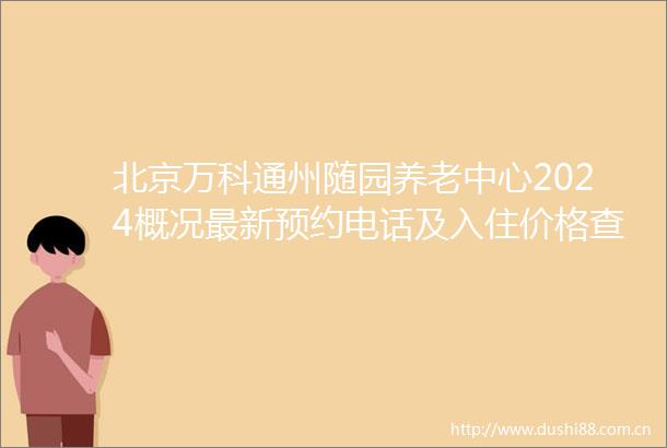 北京万科通州随园养老中心2024概况最新预约电话及入住价格查看