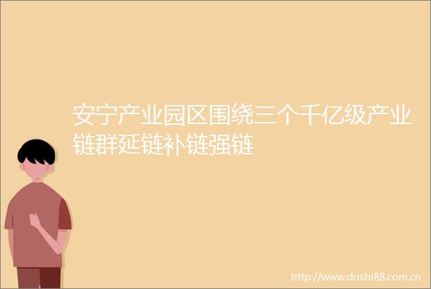 安宁产业园区围绕三个千亿级产业链群延链补链强链