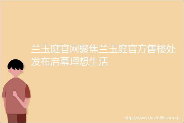 兰玉庭官网聚焦兰玉庭官方售楼处发布启幕理想生活