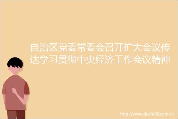 自治区党委常委会召开扩大会议传达学习贯彻中央经济工作会议精神