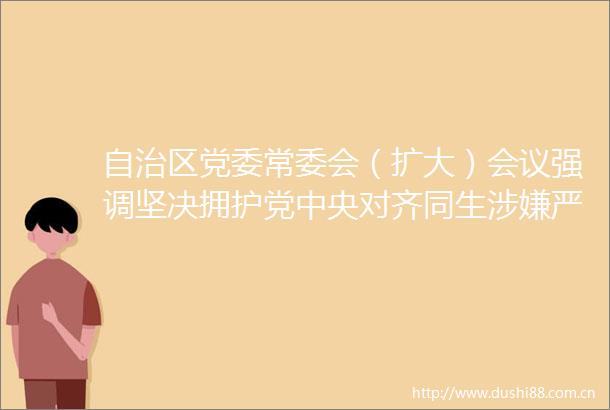 自治区党委常委会（扩大）会议强调坚决拥护党中央对齐同生严重进行纪律审查和监察调查的决定李邑飞主持并讲话