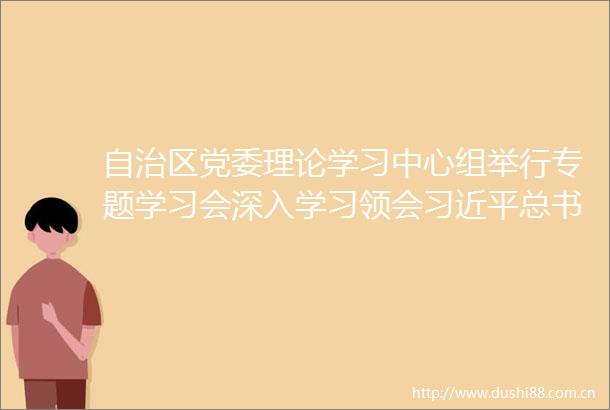 自治区党委理论学习中心组举行专题学习会深入学习领会总书记关于做好新时代党的统一战线工作的重要思想
