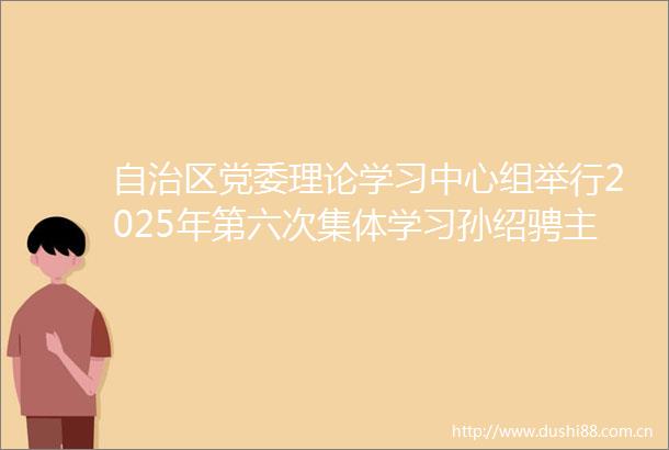 自治区党委理论学习中心组举行2025年第六次集体学习孙绍骋主持并讲话王莉霞张延昆出席