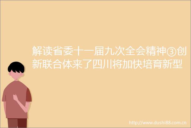 解读省委十一届九次全会精神③创新联合体来了四川将加快培育新型研发机构