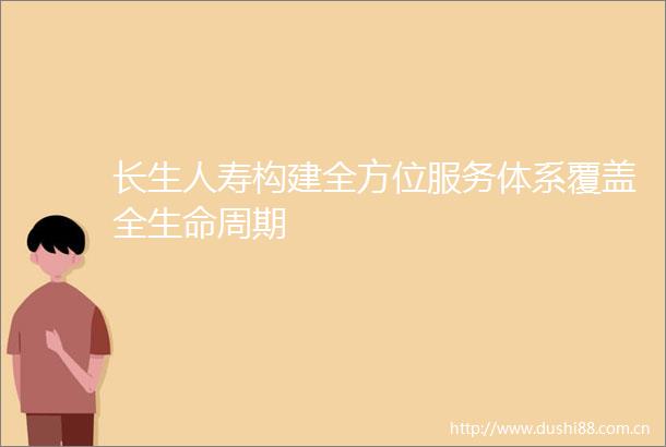 长生人寿构建全方位服务体系覆盖全生命周期