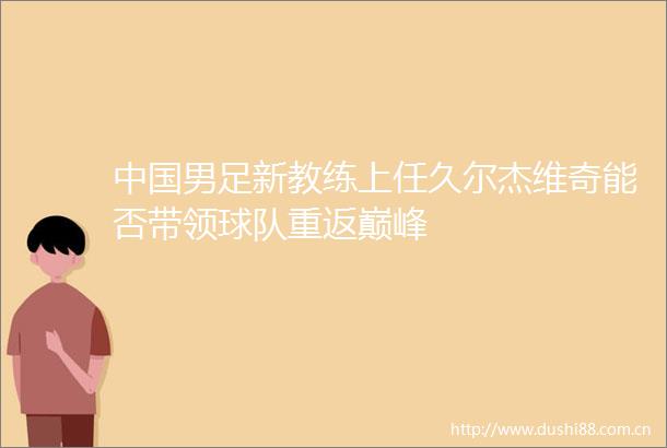 男足新教练上任久尔杰维奇能否带领球队重返巅峰