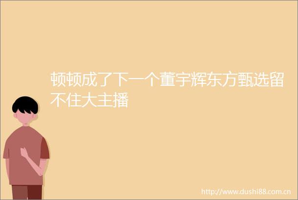 顿顿成了下一个董宇辉东方甄选留不住大主播
