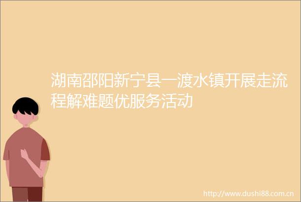 湖南邵阳新宁县一渡水镇开展走流程解难题优服务活动