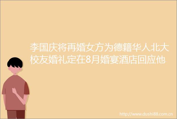 李国庆将再婚女方为德籍华人北大校友婚礼定在8月婚宴酒店回应他曾称不再找商人要找就找傻白甜