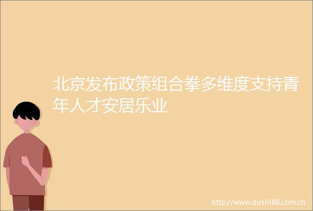 北京发布政策组合拳多维度支持青年人才安居乐业