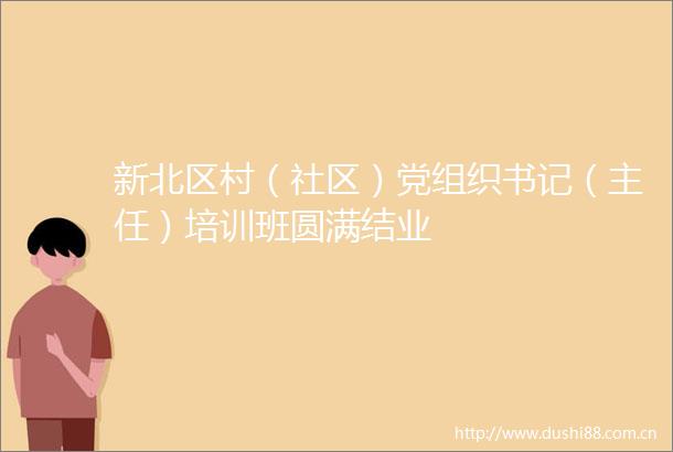 新北区村（社区）党组织书记（主任）培训班圆满结业