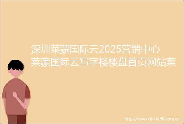 深圳莱蒙国际云2025营销中心莱蒙国际云写字楼楼盘首页网站莱蒙国际云楼盘详情