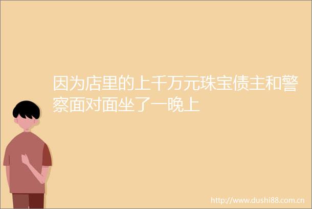 因为店里的上千万元珠宝债主和面对面坐了一晚上