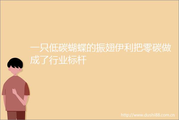 一只低碳蝴蝶的振翅伊利把零碳做成了行业标杆