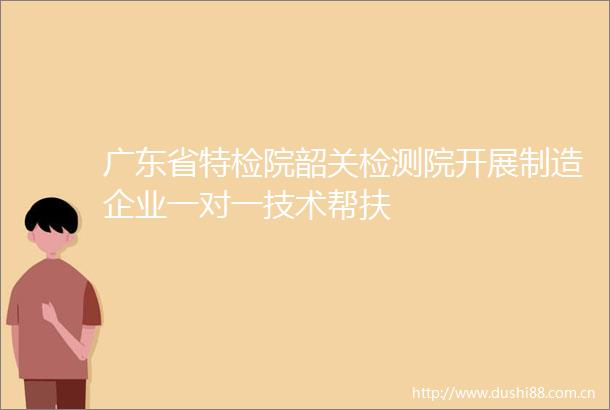 广东省特检院韶关检测院开展制造企业一对一技术帮扶