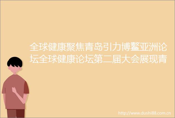 全球健康聚焦青岛引力博鳌亚洲论坛全球健康论坛第二届大会展现青岛实力
