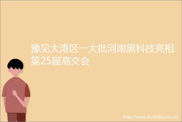 豫见大湾区一大批河南黑科技亮相第25届高交会