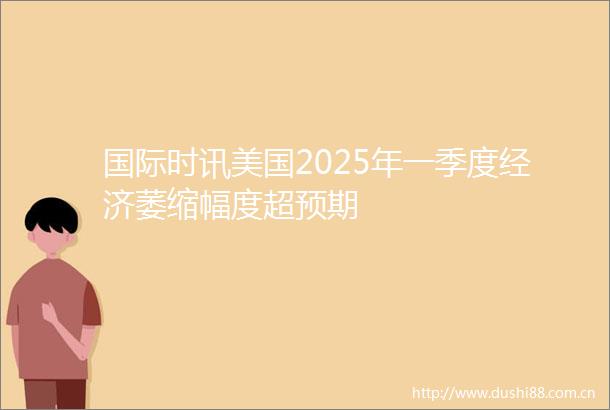 国际时讯美国2025年一季度经济萎缩幅度超预期