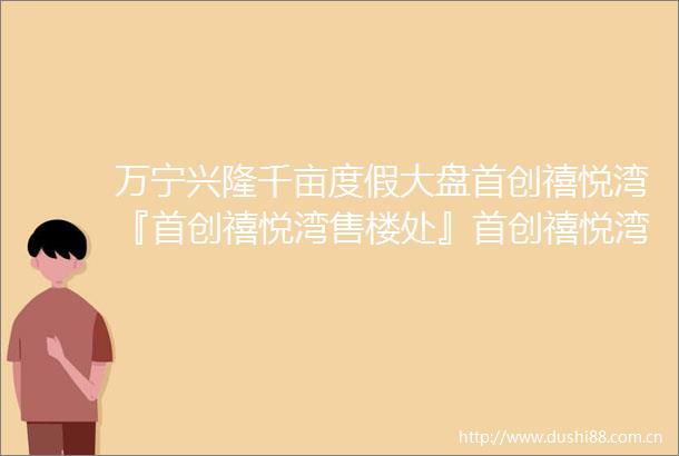 万宁兴隆千亩度假大盘首创禧悦湾『首创禧悦湾售楼处』首创禧悦湾VIP售楼电话户型分析开盘价格2025最新楼盘详情