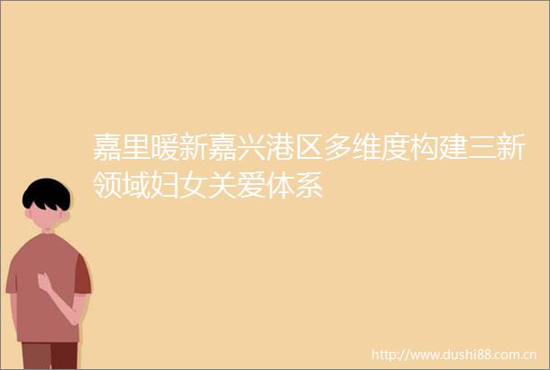 嘉里暖新嘉兴港区多维度构建三新领域妇女关爱体系