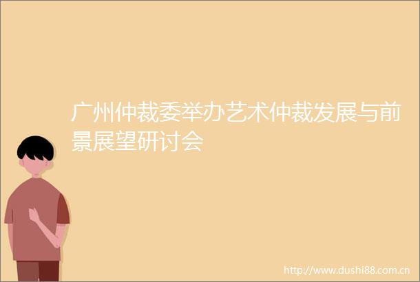 广州仲裁委举办艺术仲裁发展与前景展望研讨会