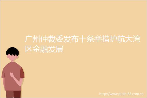 广州仲裁委发布十条举措护航大湾区金融发展