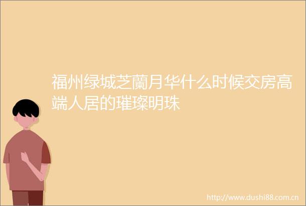 福州绿城芝蘭月华什么时候交房高端人居的璀璨明珠