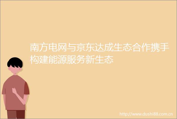 南方电网与京东达成生态合作携手构建能源服务新生态