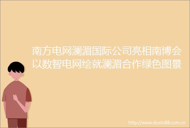 南方电网澜湄国际公司亮相南博会以数智电网绘就澜湄合作绿色图景