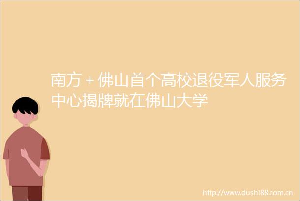南方＋佛山首个高校退役军人服务中心揭牌就在佛山大学