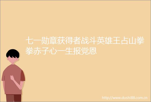 七一勋章获得者战斗英雄王占山拳拳赤子心一生报党恩