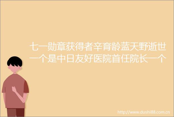 七一勋章获得者辛育龄蓝天野逝世一个是中日友好医院首任院长一个是永远的姜子牙爷爷