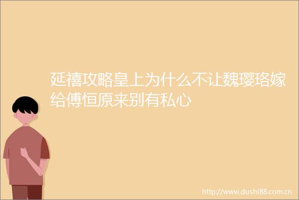 延禧攻略皇上为什么不让魏璎珞嫁给傅恒原来别有私心