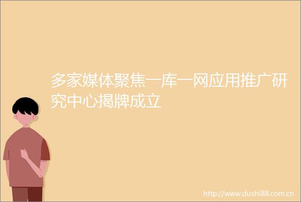 多家媒体聚焦一库一网应用推广研究中心揭牌成立
