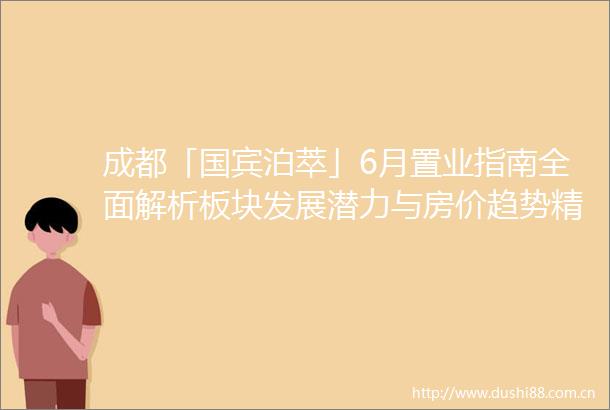 成都「国宾泊萃」6月置业指南全面解析板块发展潜力与房价趋势精算投资价值另享独家钜惠及VIP看房通道